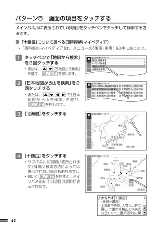 パターン5 画面の項目をタッチする
     メインパネルに表示されている項目をタッチペンでタッチして検索する方
     法です。

     例 「十勝岳」について調べる（百科事典マイペディア）
      • 「百科事典マイペディア」
                   は、メニューの「生活・実用1」の中にあります。

     1 タッチペンで 地図から検索」
             「
       を２回タッチする
       • または、      で
                   「地図から検索」
         を選び、        を押します。

     2 「日本地図から山を検索」を２
       回タッチする
       • または、             で「日本
         地 図 か ら 山 を 検 索 」を 選 び、
                を押します。

     3 【北海道】
           をタッチする




     4 【十勝岳】
           をタッチする
       • サブパネルに説明が表示されま
         す（辞典や検索方法によっては
         表示されない場合もあります）。
       • 続いて     を押すと、メイ
         ンパネルにその項目の説明が表
         示されます。




42
 