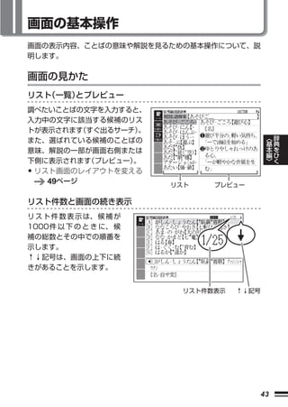 画面の基本操作
画面の表示内容、ことばの意味や解説を見るための基本操作について、説
明します。


画面の見かた
リスト（一覧） プレビュー
       と
調べたいことばの文字を入力すると、
入力中の文字に該当する候補のリス
トが表示されます すぐ出るサーチ）
         （         。
また、選ばれている候補のことばの                                 ︿   辞
                                                 基   典
意味、解説の一部が画面右側または                                 本   を
                                                 編   ひ
下側に表示されます  （プレビュー）。                              ﹀   く
•リスト画面のレイアウトを変える
   49ページ                 リスト    プレビュー

リスト件数と画面の続き表示
リ ス ト 件 数 表 示 は、 候 補 が
1000件 以 下 の と き に、 候
補の総数とその中での順番を
示します。
↑↓記号は、画面の上下に続
きがあることを示します。


                           リスト件数表示   ↑↓記号




                                            43
 