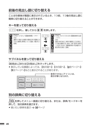 前後の見出し語に切り替える
     ことばの意味が画面に表示されているとき、1つ前、1つ後の見出し語に
     簡単に切り替えることができます。

     キーを使って切り替える
         を押し、離してから   を押します。




                     ➜
                     ➜



     サブパネルを使って切り替える
 【前見出し】または【次見出し】をタッチします。
     •
  表示している画面によっては、 【前の図へ】
                      ・【次の図へ】【 前ページへ】
                             、      ・
  【 次ページへ】
         などと表示されることがあります。
                         使 用 で き な い ア イ コ ン は、
                         表示が薄くなります。




     別の辞典に切り替える
        を押してメニュー画面に切り替える、または、辞典/モードキーを
     押して、別の辞典を選びます。
     •使いたい辞典を選ぶ  32ページ




46
 