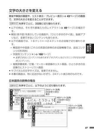 文字の大きさを変える
意味や解説の画面や、リスト表示・プレビュー表示（        43ページ）の画面
で、文字の大きさを変えることができます。
        を押すごとに、3段階に切り替わります。

•    以下の例は、それぞれ罫線入りのレイアウト   （ 49ページ）の場合で
     す。
•    解説（表や図）を表示している画面や、 「ひとり歩きのタイ語」、脳鍛アプ
     リなど、変更できないコンテンツもあります。
•    以下の画面では、１６ドット←→２４ドットの２段階で切り替わりま
     す。                                           ︿   辞
    • 韓国語や中国語（これらの言語の辞典の非収録機種では、追加コンテ             基   典
                                                  本   を
      ンツの利用時）                                     編   ひ
                                                  ﹀   く
    • 学習用コンテンツ＊（  160ページ）
     ＊ 変更できないコンテンツもあります 「キクタン」
                       （      などリスニングが主な学習
      用コンテンツ）
            。
    • 複数辞書検索／付箋／マーカー単語帳のリスト画面、ひとり歩きの会
     話集のヒストリーリスト画面
• サブパネルの文字サイズは、変更できません。
• 本書の画面は、特に記述がないかぎり、24ドット表示時のものです。
日本語系の辞典の場合
        を押すごとに、以下のように切り替わります。
                     24ドット
                         （全角
                     20文字×9行）
                     表示
                           48ドット
                               （全角
                           10文字×5行）
                           表示
                                 16ドット
                                     （全角
                                 30文字×13行）
                                 表示




                                             47
 