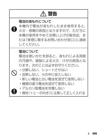 警告
電池の液もれについて
本機内で電池が液もれしたまま使用すると、
火災・感電の原因となりますので、ただちに
本機の使用をやめてお買い上げの販売店、ま
たは「修理に関するお問い合わせ窓口」に連絡
してください。

電池について
電池は使いかたを誤ると、液もれによる周囲
の汚損や、破裂による火災・けがの原因とな
ります。次のことは必ずお守りください。
• 分解しない、ショートさせない
• 加熱しない、火の中に投入しない
• 新しい電池と古い電池を混ぜて使用しない
• 種類の違う電池を混ぜて使用しない
• アルカリ乾電池を充電しない
• 極性
   （＋と−の向き）に注意して正しく入れる




                         3
 