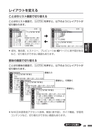 レイアウトを変える
ことばのリスト画面で切り替える
ことばのリスト画面で、     を押すと、以下のようにレイアウトが
切り替わります。




                ➜
                ➜
                                             ︿   辞
                                             基   典
                                             本   を
                                             編   ひ
• 成句、複合語、ヒストリー、プレビュー（   43ページ）に表や図がある        ﹀   く
 など、切り替えができない画面もあります。

意味の画面で切り替える
ことばの意味の画面で、     を押すと、以下のようにレイアウトが
切り替わります。
                 罫線入り



                        罫線なし、行間狭く



                             罫線なし




• NHK日本語発音アクセント辞典、解説（表や図）
                        、ガイド機能、学習用
 コンテンツなど、切り替えができない画面もあります。



                             次ページに続く
                                        49
 