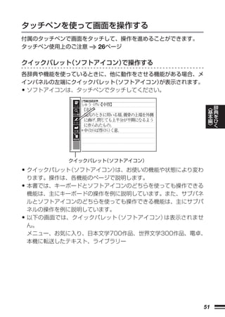 タッチペンを使って画面を操作する
付属のタッチペンで画面をタッチして、操作を進めることができます。
タッチペン使用上のご注意  26ページ

クイックパレット（ソフトアイコン）で操作する
各辞典や機能を使っているときに、他に動作をさせる機能がある場合、メ
インパネルの左端にクイックパレット（ソフトアイコン）
                         が表示されます。
•ソフトアイコンは、タッチペンでタッチしてください。


                                          ︿   辞
                                          基   典
                                          本   を
                                          編   ひ
                                          ﹀   く




           クイックパレット（ソフトアイコン）

•   クイックパレット（ソフトアイコン）は、お使いの機能や状態により変わ
    ります。操作は、各機能のページで説明します。
•   本書では、キーボードとソフトアイコンのどちらを使っても操作できる
    機能は、主にキーボードの操作を例に説明しています。また、サブパネ
    ルとソフトアイコンのどちらを使っても操作できる機能は、主にサブパ
    ネルの操作を例に説明しています。
•   以下の画面では、クイックパレット （ソフトアイコン）は表示されませ
    ん。
    メニュー、お気に入り、日本文学700作品、世界文学300作品、電卓、
    本機に転送したテキスト、ライブラリー




                                     51
 