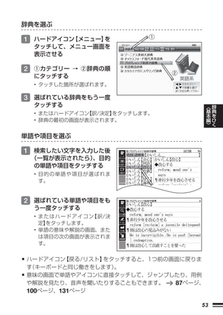 辞典を選ぶ

1 ハードアイコン【メニュー】を          ①
  タッチして、メニュー画面を
  表示させる

2 ①カテゴリー → ②辞典の順
                              ②
  にタッチする
  • タッチした箇所が選ばれます。

3 選ばれている辞典をもう一度
  タッチする                                    ︿   辞
  • またはハードアイコン【訳/決定】
                   をタッチします。                基   典
                                           本   を
  • 辞典の最初の画面が表示されます。                       編   ひ
                                           ﹀   く

単語や項目を選ぶ

1 検索したい文字を入力した後
 （一覧が表示されたら）
           、目的
 の単語や項目をタッチする
  • 目的の単語や項目が選ばれま
    す。


2 選ばれている単語や項目をも
  う一度タッチする
  • またはハードアイコン【訳/決
    定】
     をタッチします。
  • 単語の意味や解説の画面、また
    は項目の次の画面が表示されま
    す。


• ハードアイコン【戻る/リスト】をタッチすると、1つ前の画面に戻りま
 す（キーボードと同じ働きをします）
                 。
• 意味の画面で単語やアイコンに直接タッチして、ジャンプしたり、用例
 や解説を見たり、音声を聞いたりすることもできます。    87ページ、
 100ページ、131ページ

                                      53
 