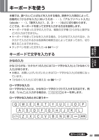 キーボードを使う
本機では、  調べたいことばなどを入力する場合、 辞典や入力項目によって、
自動的に  「ひらがな入力」（あいうえお・・・）「アルファベット入力」
                         、
（abcde・・・）「数字入力」1、2、3・・・）
         、     （         などに切り替わります。
ここでは、キーボードを使って文字を入力する方法を説明します。
• キーボードを使った文字の入力では、複数の文字種  （ひらがなと数字な
  ど）の入力はできません。
• キーボードを使ってかなを入力する場合、ひらがなで入力されるか、カ
  タカナで入力されるかは各辞典の検索方法によって決まっており、切り
  替えることはできません。
• タッチペンを使った文字入力    64ページ              ︿ 辞
                                            基       典
                                            本       を
キーボードで文字を入力する                               編
                                            ﹀
                                                    ひ
                                                    く
                                                入       文
かなの入力                                           力       字
                                                す       を
                                                る
かな（ひらがな／カタカナ）の入力には「ローマ字かな入力」 「かなめくり
                            と
入力」があります。
•本機は、お買い上げいただいたときは 「ローマ字かな入力」の状態になっ
 ています。
•「かなめくり入力」に切り替える  56ページ
ローマ字かな入力
ローマ字かな入力とは、かなをローマ字のつづりで入力する方法です。例
えば、「いんこ」と入力する場合は、     とキーを押します。

ローマ字かな入力のときに使うキー




                             次ページに続く
                                       55
 