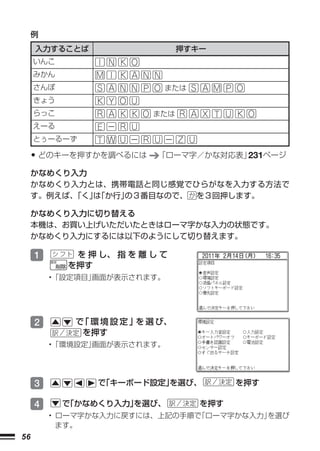 例
     入力することば                   押すキー
     いんこ
     みかん
     さんぽ                   または
     きょう
     らっこ                 または
     えーる
     とぅーるーず

     • どのキーを押すかを調べるには     「ローマ字／かな対応表」231ページ
     かなめくり入力
     かなめくり入力とは、携帯電話と同じ感覚でひらがなを入力する方法で
     す。例えば、「く」「か行」
              は   の３番目なので、 を３回押します。

     かなめくり入力に切り替える
     本機は、お買い上げいただいたときはローマ字かな入力の状態です。
     かなめくり入力にするには以下のようにして切り替えます。

     1      を 押 し、 指 を 離 し て
           を押す
         •「設定項目」画面が表示されます。




     2      で 環 境 設 定 」 選 び、
             「         を
             を押す
         •「環境設定」画面が表示されます。




     3          で
                「キーボード設定」
                        を選び、            を押す

     4     で
           「かなめくり入力」
                   を選び、           を押す
         • ローマ字かな入力に戻すには、上記の手順で「ローマ字かな入力」を選び
           ます。
56
 