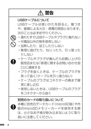 警告
    USBケーブルについて
    USBケーブルは使いかたを誤ると、傷つき
    や、破損による火災・感電の原因となります。
    次のことは必ずお守りください。
    • 濡れた手でUSBケーブルやプラグに触れない
    • 付属品以外の物を使用しない
    • 加熱したり、加工したりしない
    • 無理に曲げたり、ねじったり、引っ張った
      りしない
    • ケーブルやプラグが傷んだらお買い上げの
      販売店または「修理に関するお問い合わせ窓
      口」に連絡する
    • プラグを抜くときは、ケーブルのプラグを
      持って抜く（ケーブルを引っ張らない）
    • ケーブルのプラグはコネクターの奥まで確
      実に差し込む
    • 使用しないときは、USBケーブルのプラグ
      をコネクターから抜く

    別売のカードの取り扱いについて
    本機に別売のデータカード  （microSD版）や市
    販のmicroSDメモリーカードを使用する際
    は、小さなお子様が飲み込まないように取り
    扱いに注意してください。

4
 