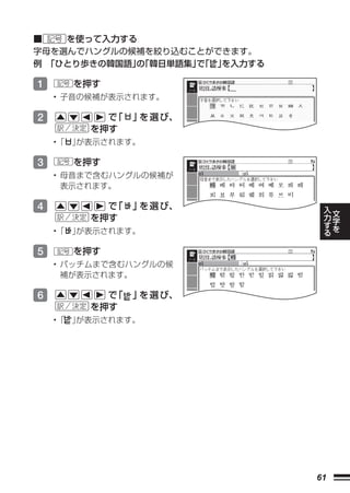 ■ 記号 を使って入力する
字母を選んでハングルの候補を絞り込むことができます。
例 「ひとり歩きの韓国語」「韓日単語集」「 」
             の     で   を入力する

1   記号   を押す
    • 子音の候補が表示されます。

2           で「   」 選 び、
                  を
          を押す
    •「 」
       が表示されます。

3   記号   を押す
    • 母音まで含むハングルの候補が
      表示されます。

4           で「   」 選 び、
                  を                 入
                                    力   文
          を押す                           字
                                    す   を
                                    る
    •「 」
       が表示されます。

5   記号   を押す
    • パッチムまで含むハングルの候
      補が表示されます。

6           で「   」 選 び、
                  を
          を押す
    •「 」が表示されます。




                               61
 