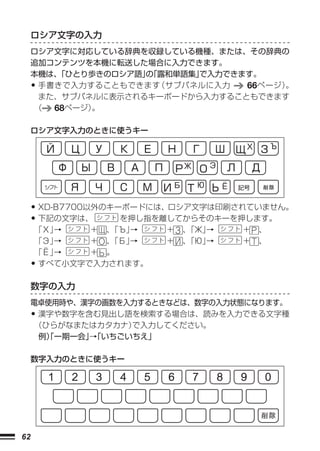 ロシア文字の入力
     ロシア文字に対応している辞典を収録している機種、または、その辞典の
     追加コンテンツを本機に転送した場合に入力できます。
     本機は、「ひとり歩きのロシア語」「露和単語集」
                     の      で入力できます。
     •手書きで入力することもできます  （サブパネルに入力  66ページ）
                                       。
      また、サブパネルに表示されるキーボードから入力することもできます
     （  68ページ）。

     ロシア文字入力のときに使うキー




     • XD-B7700以外のキーボードには、ロシア文字は印刷されていません。
     • 下記の文字は、      を押し指を離してからそのキーを押します。
     「Х」→   + 、「Ъ」→     +   、「Ж」
                               →    +   、
     「Э」→   + 、「Б」→     +   、「Ю」→   +   、
     「Ё」→   + 。
     •
     すべて小文字で入力されます。

     数字の入力
     電卓使用時や、漢字の画数を入力するときなどは、数字の入力状態になります。
     • 漢字や数字を含む見出し語を検索する場合は、読みを入力できる文字種
      （ひらがなまたはカタカナ）で入力してください。
      例）一期一会」「いちごいちえ」
        「     →

     数字入力のときに使うキー




62
 
