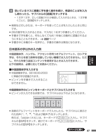 4 空いているマスに順番に字を書く操作を続け、希望のことばを入力
     し終わったら、サブパネルの 認識】
                 【   をタッチする
     • １文字１文字、正しく認識されたか確認して入力するときは、１文字書
       くごとに、【認識】をタッチします。

• 検索などのしかたは、キーボードを使ってことばを入力したときと同じ
    です。
• 2桁の数字を入力するときは、マス内に１桁ずつ手書きしてください。
• 手書きで字を書くと、何もしなくても約１秒後に自動的に認識されるよ
    うにすることもできます。  222ページ
•   手書き中に本機のキーを押すと、手書きの操作は無効になります。

日本語系の字以外の入力例
中国語簡体字、ハングル、アクセント符号つきアルファベット、ロシア文
                                              入
字は、それらを使う辞典を収録していない機種では入力できません。ただ                 文
                                              力   字
                                              す
し、それらを使う追加コンテンツを使用するときは入力できます。                る   を
以下の説明は、必要に応じてお読みください。

■中国語簡体字を入力する
•中国語簡体字は、GB18030-2000
 に準拠の字が認識されます。
•ピンインを手書きで入力すること
 はできません。

中国語簡体字のピンインをキーボードとサブパネルで入力する
•ピンインが入力できる状態では、サブパネルは以下のようになります。




• 音節のアルファベットをキーボードで入力したら、サブパネルに表示さ
    れた四声 、 、 、 ）
        （          および軽声 ）
                        （ をタッチします。
    例えば、「zàijiàn（  ） は、キーボードで
                    」            と入力し、サブパ
    ネルの【四声】   をタッチ、続けてキーボードで       と入力し、サ
    ブパネルの【四声】    をタッチします。

                               次ページに続く
                                         67
 