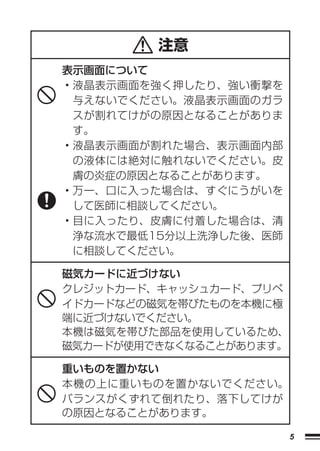 注意
表示画面について
• 液晶表示画面を強く押したり、強い衝撃を
  与えないでください。液晶表示画面のガラ
  スが割れてけがの原因となることがありま
  す。
• 液晶表示画面が割れた場合、表示画面内部
  の液体には絶対に触れないでください。皮
  膚の炎症の原因となることがあります。
• 万一、口に入った場合は、すぐにうがいを
  して医師に相談してください。
• 目に入ったり、皮膚に付着した場合は、清
  浄な流水で最低15分以上洗浄した後、医師
  に相談してください。

磁気カードに近づけない
クレジットカード、キャッシュカード、プリペ
イドカードなどの磁気を帯びたものを本機に極
端に近づけないでください。
本機は磁気を帯びた部品を使用しているため、
磁気カードが使用できなくなることがあります。

重いものを置かない
本機の上に重いものを置かないでください。
バランスがくずれて倒れたり、落下してけが
の原因となることがあります。

                         5
 