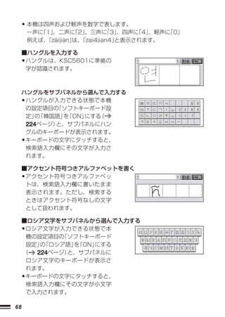 • 本機は四声および軽声を数字で表します。
         一声に「1」、二声に   「2」
                        、三声に   「3」、四声に
                                     「4」、軽声に
                                           「0」
         例えば、「zàijiàn」 「zai4jian4」
                     は、          と表示されます。

     ■ハングルを入力する
     •ハングルは、KSC5601に準拠の
      字が認識されます。



     ハングルをサブパネルから選んで入力する
     •ハングルが入力できる状態で本機
      の設定項目の ソフトキーボード設
             「
      定」 「韓国語」 「ON」
         の     を   にする（
      224ページ）と、サブパネルにハン
      グルのキーボードが表示されます。
     •キーボードの文字にタッチすると、
      検索語入力欄にその文字が入力さ
      れます。

     ■アクセント符号つきアルファベットを書く
     •アクセント符号つきアルファベッ
      トは、検索語入力欄に書いたまま
      表示されます。ただし、検索する
      ときはアクセント符号なしの文字
      として扱われます。

     ■ロシア文字をサブパネルから選んで入力する
     •ロシア文字が入力できる状態で本
      機の設定項目の 「ソフトキーボード
      設定」 「ロシア語」 「ON」
         の      を    にする
     （  224ページ）と、サブパネルに
      ロシア文字のキーボードが表示さ
      れます。
     •キーボードの文字にタッチすると、
      検索語入力欄にその文字が小文字
      で入力されます。

68
 
