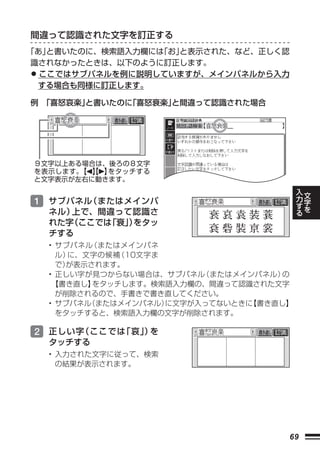 間違って認識された文字を訂正する
「あ」と書いたのに、検索語入力欄には「お」と表示された、など、正しく認
識されなかったときは、以下のように訂正します。
• ここではサブパネルを例に説明していますが、メインパネルから入力
 する場合も同様に訂正します。

例 「喜怒哀楽」と書いたのに「喜怒衰楽」
                   と間違って認識された場合




                    

 ９文字以上ある場合は、後ろの８文字
 を表示します。 【 】
        【 】 をタッチする
 と文字表示が左右に動きます。
                                            入   文
                                            力   字
 1 サブパネル（またはメインパ                            す   を
                                            る
    ネル）上で、間違って認識さ
    れた字（ここでは「衰」 をタッ
              ）
    チする
    • サブパネル（またはメインパネ
      ル）に、文字の候補（10文字ま
      で）が表示されます。
    • 正しい字が見つからない場合は、サブパネル （またはメインパネル）の
     【書き直し】 をタッチします。検索語入力欄の、間違って認識された文字
      が削除されるので、手書きで書き直してください。
    • サブパネル（またはメインパネル）に文字が入ってないときに 書き直し】
                                  【
      をタッチすると、検索語入力欄の文字が削除されます。

 2 正しい字（ここでは「哀」 を
              ）
    タッチする
    • 入力された文字に従って、検索
      の結果が表示されます。




                                       69
 