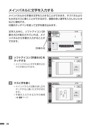 メインパネルに文字を入力する
     メインパネルから手書き文字を入力することができます。サブパネルより
     も大きなマスに書くことができるので、画数の多い漢字を入力したいとき
     などに便利です。
     付属のタッチペンを使って文字を書き込みます。

     文字入力中に、ソフトアイコン 手
                   【
     書き大】が表示されていれば、メイ
     ンパネルから手書き入力することが
     できます。


                 【手書き大】




     1 ソフトアイコン【手書き大】を
       タッチする
       • メインパネルに文字を書き込む
         マスが表示されます。




     2 マスに字を書く
       • メインパネルの 書き直し】
                 【    を
         タッチすると書いた文字が消え
         ます。
       • 手書き入力できる文字の種類
           64ページ




70
 