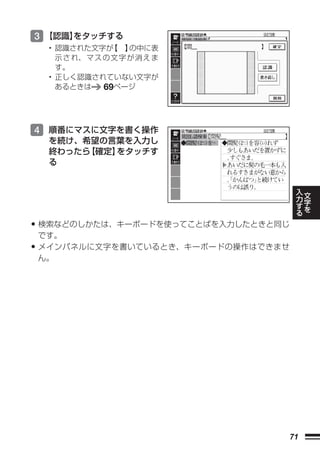 3 【認識】
     をタッチする
  • 認識された文字が    【 】  の中に表
    示 さ れ、 マ ス の 文 字 が 消 え ま
    す。
  • 正しく認識されていない文字が
    あるときは      69ページ



4 順番にマスに文字を書く操作
  を続け、希望の言葉を入力し
  終わったら【確定】をタッチす
  る

                                          入   文
                                          力   字
                                          す   を
                                          る

• 検索などのしかたは、キーボードを使ってことばを入力したときと同じ
 です。
• メインパネルに文字を書いているとき、キーボードの操作はできませ
 ん。




                                     71
 