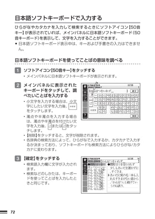 日本語ソフトキーボードで入力する
     ひらがなやカタカナを入力して検索するときにソフトアイコン  【50音
     キー】が表示されていれば、メインパネルに日本語ソフトキーボード 50
                                    （
     音キーボード）を表示して、文字を入力することができます。
     •日本語ソフトキーボード表示中は、キーおよび手書きの入力はできませ
      ん。

     日本語ソフトキーボードを使ってことばの意味を調べる

     1 ソフトアイコン
             【50音キー】
                   をタッチする
         • メインパネルに日本語ソフトキーボードが表示されます。

     2 メインパネルに表示された
         キーボードをタッチして、調
         べたいことばを入力する
         • 小文字を入力する場合は、小文
           字にしたい文字を入力後、
           をタッチします。
         • 濁点や半濁点を入力する場合
           は、濁点や半濁点を付けたい文
           字を入力後、 または をタッ
           チします。
         •【削除】をタッチすると、文字が削除されます。
         • 各辞典の検索方法によって、ひらがなで入力するか、カタカナで入力す
           るか決まっており、ソフトキーボードも検索方法によりひらがな/カタ
           カナに変わります。

     3 【確定】
          をタッチする
         • 検索語入力欄に文字が入力され
           ます。
         • 検索などのしかたは、キーボー
           ドを使ってことばを入力したと
           きと同じです。




72
 