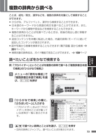 複数の辞典から調べる
ことば、成句／例文、漢字などを、複数の辞典を対象にして検索すること
ができます。
•ひらがな、アルファベット、漢字から検索することができます。
•日本語のキーワードから英語の例文を調べることができます。また、
 キーワードから植物や昆虫などを検索することもできます。
•複数の辞典からことばを調べているときは、前後の見出し語に移動す
 ることはできません。
•追加コンテンツを本機に転送した場合、内蔵の辞典 （モード）に続いて
 追加したコンテンツが表示されます。
•図や写真から物事を検索することもできます（電子図鑑 図から検索
 201ページ）。
•検索対象の辞典名は、ガイド機能で見ることができます。  159ページ
                                         入   文
                                         力
調べたいことばをかなで検索する                          す   字
                                             を
                                         る
例 「プロバイダー」ということばを複数の辞典で調べる 「複数辞書日本語
                          （
                                         ︿   辞
  で検索」「ひらがなで検索」
      の        ）                         応   典
                                         用   を
                                         編   ひ
1 メニューの「便利な機能」 で                         ﹀   く
  「複数辞書日本語で検索」を選
   び、    を押す




2 「 ひ ら が な で 検 索 」 欄 に、
                   の
    「ぷろばいだー」
           と入力する
    •「プロバイダー」および「プロバ
     イダー」を含むことばが載って
     いる辞典が一覧に表示されま
     す。



3      で調べたい辞典とことばを選び、       を押す
    • 目的の辞典にジャンプし、調べたいことばが表示されます。
                                    73
 