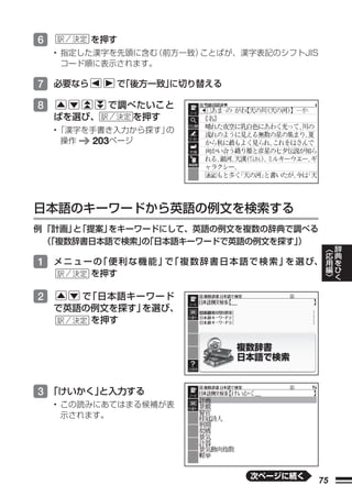 6        を押す
    • 指定した漢字を先頭に含む（前方一致）ことばが、漢字表記のシフトJIS
      コード順に表示されます。

7 必要なら        で
              「後方一致」
                   に切り替える

8           で調べたいこと
    ばを選び、      を押す
    •「漢字を手書き入力から探す」の
     操作  203ページ




日本語のキーワードから英語の例文を検索する
例 「計画」 「提案」
      と    をキーワードにして、英語の例文を複数の辞典で調べる
  （
  「複数辞書日本語で検索」「日本語キーワードで英語の例文を探す」
               の                  ）                     ︿   辞
                                                        応   典
                                                        用   を
1 メ ニ ュ ー の 便 利 な 機 能 」 「 複 数 辞 書 日 本 語 で 検 索 」 選 び、
           「           で                       を        編   ひ
         を押す                                            ﹀   く


2      で「日本語キーワード
    で英語の例文を探す」を選び、
        を押す




3 「けいかく」
       と入力する
    • この読みにあてはまる候補が表
      示されます。




                                      次ページに続く
                                                   75
 