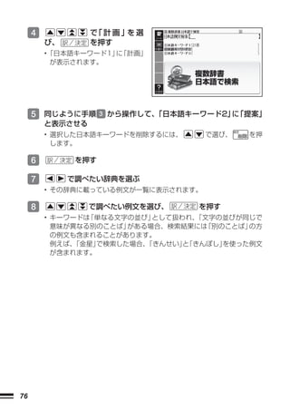 4            で 計画」 選
                   「   を
         び、       を押す
         •「日本語キーワード1」 「計画」
                     に
          が表示されます。




     5 同じように手順       3 から操作して、
                             「日本語キーワード2」 「提案」
                                        に
         と表示させる
         • 選択した日本語キーワードを削除するには、      で選び、   を押
           します。

     6         を押す

     7        で調べたい辞典を選ぶ
         • その辞典に載っている例文が一覧に表示されます。

     8            で調べたい例文を選び、      を押す
         • キーワードは「単なる文字の並び」 として扱われ、「文字の並びが同じで
           意味が異なる別のことば」 がある場合、検索結果には 「別のことば」の方
           の例文も含まれることがあります。
           例えば、「金星」で検索した場合、「きんせい」 「きんぼし」
                                 と      を使った例文
           が含まれます。




76
 