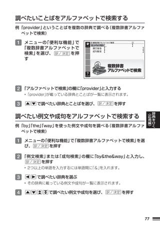 調べたいことばをアルファベットで検索する
例 「provider」ということばを複数の辞典で調べる 複数辞書アルファ
                            （
   ベットで検索）

1 メニューの「便利な機能」で
    「複数辞書アルファベットで
    検索」を選び、    を押
    す




2 「アルファベットで検索」
             の欄に
               「provider」
                        と入力する
    •「provider」
              が載っている辞典とことばが一覧に表示されます。

3        で調べたい辞典とことばを選び、       を押す
                                             ︿   辞
                                             応   典
調べたい例文や成句をアルファベットで検索する                       用   を
                                             編   ひ
                                             ﹀   く
例 「by」
     「the」
         「way」を使った例文や成句を調べる（複数辞書アルファ
   ベットで検索）

1 メニューの「便利な機能」 「複数辞書アルファベットで検索」
              で                を選
    び、      を押す

2 「例文検索」または「成句検索」の欄に「by&the&way」と入力し、
          を押す
    • 2つ以上の単語を入力するには単語間に
                       「＆」
                         を入れます。

3        で調べたい辞典を選ぶ
    • その辞典に載っている例文や成句が一覧に表示されます。

4          で調べたい例文や成句を選び、         を押す




                                        77
 