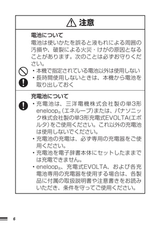 注意
    電池について
    電池は使いかたを誤ると液もれによる周囲の
    汚損や、破裂による火災・けがの原因となる
    ことがあります。次のことは必ずお守りくだ
    さい。
    • 本機で指定されている電池以外は使用しない
    • 長時間使用しないときは、本機から電池を
      取り出しておく

    充電池について
    • 充 電 池 は、 三 洋 電 機 株 式 会 社 製 の 単3形
      eneloop®
             （エネループ）    または、パナソニッ
      ク株式会社製の単3形充電式EVOLTA(エボ
      ルタ）  をご使用ください。これ以外の充電池
      は使用しないでください。
    • 充電池の充電は、必ず専用の充電器をご使
      用ください。
    • 充電池を電子辞書本体にセットしたままで
      は充電できません。
    • eneloop®、充電式EVOLTA、および各充
      電池専用の充電器を使用する場合は、各製
      品に付属の取扱説明書や注意書きをお読み
      いただき、条件を守ってご使用ください。




6
 