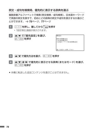 例文・成句を検索時、優先的に表示する辞典を選ぶ
     複数辞書アルファベットで検索（例文検索／成句検索）
                             、日本語キーワード
     で英語の例文を探すで、初めにどの辞典の例文や成句を表示するか選ぶこ
     とができます。  75ページ、77ページ

     1      を押し、離してから        を押す
         •「設定項目」画面が表示されます。

     2      で 優先設定」
             「     を選び、
             を押す




     3      で優先方法を選び、         を押す

     4         で優先的に表示させる辞典（またはモード）を選び、
             を押す


     • 本機に転送した追加コンテンツを選ぶことはできません。




78
 