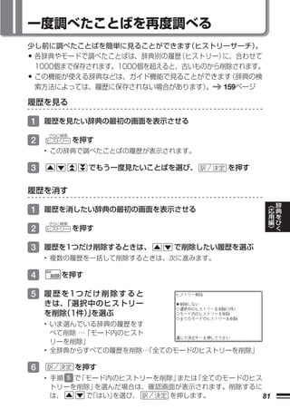 一度調べたことばを再度調べる
少し前に調べたことばを簡単に見ることができます ヒストリーサーチ）
                           （          。
•各辞典やモードで調べたことばは、辞典別の履歴   （ヒストリー）に、合わせて
 1000個まで保存されます。1000個を超えると、古いものから削除されます。
•この機能が使える辞典などは、ガイド機能で見ることができます    （辞典の検
 索方法によっては、履歴に保存されない場合があります）   。 159ページ

履歴を見る

1 履歴を見たい辞典の最初の画面を表示させる
    さらに検索
2   ヒストリー   を押す
    • この辞典で調べたことばの履歴が表示されます。

3             でもう一度見たいことばを選び、      を押す


履歴を消す
                                              ︿   辞
                                              応   典
1 履歴を消したい辞典の最初の画面を表示させる                       用   を
                                              編   ひ
    さらに検索                                     ﹀   く
2   ヒストリー   を押す

3 履歴を1つだけ削除するときは、         で削除したい履歴を選ぶ
    • 複数の履歴を一括して削除するときは、次に進みます。

4      を押す

5 履 歴 を1つ だ け 削 除 す る と
    きは、「選択中のヒストリー
    を削除
      （1件）を選ぶ
          」
    • いま選んでいる辞典の履歴をす
      べて削除 …「モード内のヒスト
      リーを削除」
    • 全辞典からすべての履歴を削除… 「全てのモードのヒストリーを削除」

6           を押す
    • 手順 5 で「モード内のヒストリーを削除」または「全てのモードのヒス
      トリーを削除」  を選んだ場合は、確認画面が表示されます。削除するに
      は、     で「はい」を選び、    を押します。         81
 