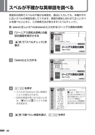 スペルが不確かな英単語を調べる
     英語系の辞典でスペルの不確かな単語を、適当に入力しても、本機がそれ
     に近いスペルの単語を探してくれます。単語の意味と合わせて正しいスペ
     ルを調べたいときに、この検索方法が使えます（スペルチェック）
                                  。

     例 ailand
            （正しいスペルはisland）
                          と入力する
                              （ジーニアス英和大辞典）

     1 「ジーニアス英和大辞典」の最
         初の画面を表示させる

     2        で スペルチェック」
               「        を
         選ぶ




     3 「ailand」
              と入力する




     4         を押す
         • スペルが「ailand」に近い単語の
           リストが表示されます。
         • 目的の単語が見つからないとき
           は、  または でリストの続
           きを見ます。




     5        で調べたい単語を選び、       を押す




82
 