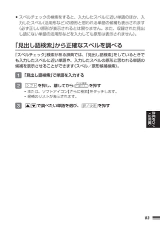 • スペルチェックの検索をすると、入力したスペルに近い単語のほか、入
力したスペル（活用形など）の原形と思われる単語の候補も表示されます
（必ず正しい原形が表示されるとは限りません。また、収録された見出
し語にない単語の活用形などを入力しても原形は表示されません）。


「見出し語検索」から正確なスペルを調べる
「スペルチェック」検索がある辞典では、
                  「見出し語検索」をしているときで
も入力したスペルに近い単語や、入力したスペルの原形と思われる単語の
候補を表示させることができます スペル／原形候補検索）
               （           。

1 「見出し語検索」
         で単語を入力する
                   さらに検索
2      を押し、離してから   ヒストリー   を押す
    • または、ソフトアイコン【さらに検索】
                       をタッチします。
    • 候補のリストが表示されます。

3      で調べたい単語を選び、           を押す
                                          ︿   辞
                                          応   典
                                          用   を
                                          編   ひ
                                          ﹀   く




                                     83
 