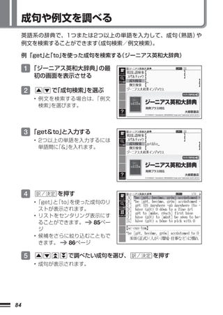 成句や例文を調べる
     英語系の辞典で、1つまたは2つ以上の単語を入力して、成句（熟語）や
     例文を検索することができます 成句検索／例文検索）
                  （          。

     例 「get」「to」
           と   を使った成句を検索する（ジーニアス英和大辞典）

     1 「ジーニアス英和大辞典」の最
         初の画面を表示させる

     2       で
             「成句検索」
                  を選ぶ
         • 例文を検索する場合は、
                     「例文
           検索」を選びます。




     3 「get＆to」
              と入力する
         • 2つ以上の単語を入力するには
           単語間に「&」を入れます。




     4         を押す
         •「get」 「to」
               と    を使った成句のリ
           ストが表示されます。
         • リストをセンタリング表示にす
           ることができます。     85ペー
           ジ
         • 候補をさらに絞り込むこともで
           きます。    86ページ

     5           で調べたい成句を選び、    を押す
         • 成句が表示されます。




84
 