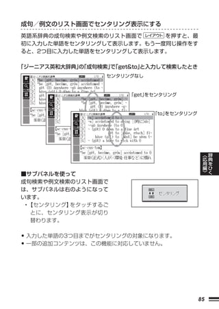 成句／例文のリスト画面でセンタリング表示にする
英語系辞典の成句検索や例文検索のリスト画面で     を押すと、最
初に入力した単語をセンタリングして表示します。もう一度同じ操作をす
ると、2つ目に入力した単語をセンタリングして表示します。

「ジーニアス英和大辞典」「成句検索」「get&to」
            の    で       と入力して検索したとき
                 センタリングなし



                      「get」
                          をセンタリング



                            「to」
                               をセンタリング




                                              ︿   辞
                                              応   典
                                              用   を
                                              編   ひ
                                              ﹀   く
■サブパネルを使って
成句検索や例文検索のリスト画面で
は、サブパネルは右のようになって
います。
 • 【センタリング】をタッチするご
   とに、センタリング表示が切り
   替わります。


• 入力した単語の3つ目までがセンタリングの対象になります。
• 一部の追加コンテンツは、この機能に対応していません。




                                         85
 