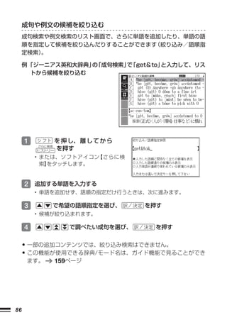 成句や例文の候補を絞り込む
     成句検索や例文検索のリスト画面で、さらに単語を追加したり、単語の語
     順を指定して候補を絞り込んだりすることができます 絞り込み／語順指
                             （
     定検索）。

     例 「ジーニアス英和大辞典」 「成句検索」 「get＆to」
                   の      で        と入力して、リス
        トから候補を絞り込む




     1           を 押 し、 離 し て か ら
         さらに検索
         ヒストリー   を押す
         • または、ソフトアイコン【さらに検
           索】をタッチします。


     2 追加する単語を入力する
         • 単語を追加せず、語順の指定だけ行うときは、次に進みます。

     3       で希望の語順指定を選び、           を押す
         • 候補が絞り込まれます。

     4               で調べたい成句を選び、     を押す


     • 一部の追加コンテンツでは、絞り込み検索はできません。
     • この機能が使用できる辞典/モード名は、ガイド機能で見ることができ
      ます。        159ページ




86
 