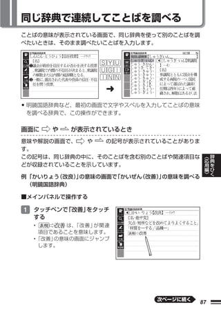 同じ辞典で連続してことばを調べる
ことばの意味が表示されている画面で、同じ辞典を使って別のことばを調
べたいときは、そのまま調べたいことばを入力します。




                 ➜
• 明鏡国語辞典など、最初の画面で文字やスペルを入力してことばの意味
 を調べる辞典で、この操作ができます。


画面に    や   が表示されているとき
意味や解説の画面で、  や   の記号が表示されていることがありま
す。
                                             ︿   辞
この記号は、同じ辞典の中に、そのことばを含む別のことばや関連項目な            応   典
                                             用   を
どが収録されていることを示しています。                          編   ひ
                                             ﹀   く
例 「かいりょう（改良） の意味の画面で
            」       「かいぜん（改善） の意味を調べる
                            」
  （明鏡国語辞典）

■メインパネルで操作する

1 タッチペンで「改善」をタッチ
  する
  •      は、「改善」が関連
   項目であることを意味します。
  •「改善」の意味の画面にジャンプ
   します。




                            次ページに続く
                                        87
 