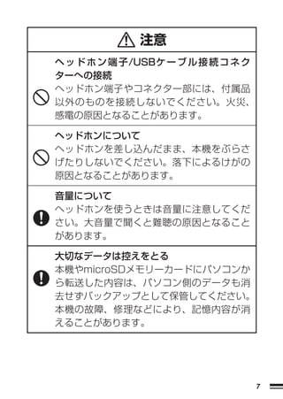 注意
ヘ ッ ド ホ ン 端 子/USBケ ー ブ ル 接 続 コ ネ ク
ターへの接続
ヘッドホン端子やコネクター部には、付属品
以外のものを接続しないでください。火災、
感電の原因となることがあります。

ヘッドホンについて
ヘッドホンを差し込んだまま、本機をぶらさ
げたりしないでください。落下によるけがの
原因となることがあります。

音量について
ヘッドホンを使うときは音量に注意してくだ
さい。大音量で聞くと難聴の原因となること
があります。

大切なデータは控えをとる
本機やmicroSDメモリーカードにパソコンか
ら転送した内容は、パソコン側のデータも消
去せずバックアップとして保管してください。
本機の故障、修理などにより、記憶内容が消
えることがあります。




                                     7
 