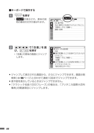 ■キーボードで操作する

     1       ジャンプ
             ガ イド   を押す
         •       が表示され、意味の説
             明の最初の文字が選ばれます。




     2                で 改善」 選
                       「   を
         び、           を押す
         •「改善」の意味の画面にジャンプ
          します。




     • ジャンプして表示された画面から、さらにジャンプできます。画面分割
      検索（       96ページ）と合わせて連続10回までジャンプできます。
     • 表や図を表示しているときはジャンプできません。
     •「クラシック名曲1000フレーズ」の場合は、「ブリタニカ国際大百科
     事典」の関連項目にジャンプします。




88
 