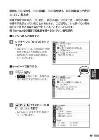 画面に［ 変化］［
        、            活用］［
                       、      変化表］［
                                  、   活用表］が表示
されているとき
意味や解説の画面で、  ［  変化］［
                  、  活用］［
                        、 変化表］［
                              、 活用表］
の記号が表示されていることがあります。この記号は、いま調べている単
語の変化表や活用表が収録されていることを示しています。
例 「gongen」
         の画面で変化表を調べる（クラウン独和辞典）

■メインパネルで操作する

1 タッチペンで「変化 2」をタッ
    チする
    •［ 変化 2］ 「gongen」
              は、     の変
     化表があることを意味します。
    •「gongen」の変化表の画面に 
     ジャンプします。


■キーボードで操作する
                                                 ︿   辞
                                                 応   典
1       ジャンプ
        ガ イド   を押す                               用   を
                                                 編   ひ
    •       が表示され、意味の説                           ﹀   く
        明の最初の文字が反転します。




2                で「変化 2」を選
    び、           を押す
    •「gongen」 変 化 表 の 画 面 に
             の
     ジャンプします。




                                            89
 