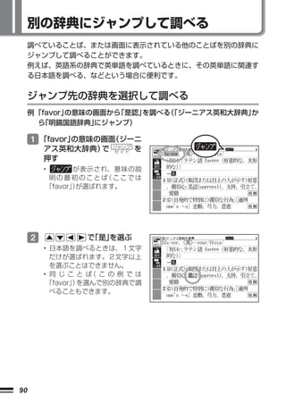 別の辞典にジャンプして調べる
     調べていることば、または画面に表示されている他のことばを別の辞典に
     ジャンプして調べることができます。
     例えば、英語系の辞典で英単語を調べているときに、その英単語に関連す
     る日本語を調べる、などという場合に便利です。


     ジャンプ先の辞典を選択して調べる
     例 「favor」の意味の画面から「是認」を調べる 「ジーニアス英和大辞典」
                              （            か
       ら「明鏡国語辞典」  にジャンプ）

     1 「favor」の意味の画面（ジーニ
                      ジャンプ
         アス英和大辞典）で    ガ イド   を
         押す
         •      が表示され、意味の説
          明の最初のことば ここでは
                     （
         「favor」が選ばれます。
                ）




     2           で
                 「是」
                   を選ぶ
         • 日本語を調べるときは、１文字
           だけが選ばれます。２文字以上
           を選ぶことはできません。
         • 同じことば この例では
                    （
          「favor」 を選んで別の辞典で調
                ）
           べることもできます。




90
 