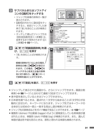 3 サブパネルまたはソフトアイ
     コンの
       【選択】
          をタッチする
     • ジャンプ先候補の辞典の一覧が
       表示されます。
     •【選択】の代わりに 【前回】をタッ
       チすると、前回ジャンプした辞
       典で「是」を含むことばが検索さ
       れます。
     • タッチして選んだジャンプ方法
      （【前回】【選択】
              【ミニ辞書】 は、
                     ）
       変更するまで保持されます 【ミ
                     （
       ニ辞書】 93ページ）。

4         で「明鏡国語辞典」を選
     び、      を押す
     •「是」を含むことばが検索されま
      す。

      候補の辞典が５つ以上ある場合、
                                                   ︿   辞
      辞典名の横に 【 】
            【 】 が表示さ                               応   典
      れます。この場合、 【 】
               【 】 を                               用   を
                                                   編   ひ
      タッチすると前または後の辞典                               ﹀   く
      名に切り替わり、   （キー）
      で辞典を選ぶことができます。


5         で
          「是認」
             を選び、         を押す


• ジャンプして表示された画面から、さらにジャンプできます。画面分割
    検索（   96ページ）  と合わせて連続10回までジャンプできます。
•   表や図を表示しているときはジャンプできません。
•   日本語を調べるときは、選ばれた１文字から始まることば          （文字列）が自
    動的に区切られ、キーワードになります。ジャンプ先ではキーワードの
    全体または初めの一部と一致する見出し語が検索されます。
•   ジャンプ先の辞典名などをガイド機能で見ることができます。 159ページ
•   複数形 （dishes）や比較級（bigger）のように語尾変化している英単語が選
    ばれたときは、単数形    （dish）や原級 （big）が検索されます。また、選んだ
    単語が過去形や変化形のときは、原形と思われる単語も検索されます。


                                              91
 