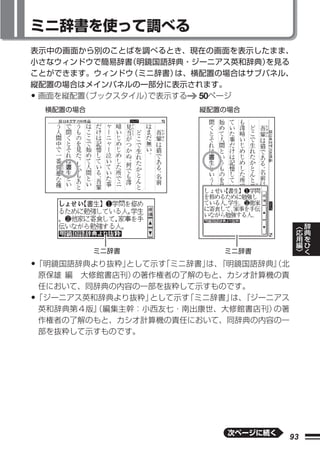 ミニ辞書を使って調べる
表示中の画面から別のことばを調べるとき、現在の画面を表示したまま、
小さなウィンドウで簡易辞書（明鏡国語辞典・ジーニアス英和辞典）を見る
ことができます。ウィンドウ（ミニ辞書）は、横配置の場合はサブパネル、
縦配置の場合はメインパネルの一部分に表示されます。
•画面を縦配置（ブックスタイル）で表示する 50ページ
    横配置の場合            縦配置の場合




                                         ︿   辞
                                         応   典
                                         用   を
                                         編   ひ
                                         ﹀   く
             ミニ辞書         ミニ辞書

•「明鏡国語辞典より抜粋」として示す「ミニ辞書」 『明鏡国語辞典』 北
                        は、      （
原保雄 編 大修館書店刊）の著作権者の了解のもと、カシオ計算機の責
任において、同辞典の内容の一部を抜粋して示すものです。
•
「ジーニアス英和辞典より抜粋」として示す「ミニ辞書」 『ジーニアス
                          は、
英和辞典第４版』（編集主幹：小西友七・南出康世、大修館書店刊）の著
作権者の了解のもと、カシオ計算機の責任において、同辞典の内容の一
部を抜粋して示すものです。




                          次ページに続く
                                    93
 