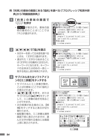例 「約束」の意味の画面にある「協約」を調べる 「プログレッシブ和英中辞
                            （
       典」 「明鏡国語辞典」
         から       ）

     1 「 約 束 」の 意 味 の 画 面 で
             ジャンプ
             ガ イド
                    を押す
         •    が表示され、意味の説
          明の最初のことば ここでは
                   （
         「や」が選ばれます。
            ）




     2                で
                      「協」
                        を選ぶ
         • 矢印キーを使って日本語を調べる
           ときは、１文字だけ選ばれます。
         • 選ばれた１文字から始まること
           ば（文字列）が自動的に区切られ、
           キーワードになります。キーワー
           ドの全体または初めの一部と一
           致する見出し語が検索されます。

     3 サブパネルまたはソフトアイコ
         ンの
          【ミニ辞書】
               をタッチする
         • サブパネルにミニ辞書が開き、
           ことばの意味（ここでは 「協約」）
           が表示されます。
         •         を押す、または
           サブパネルの【▲】 ▼】
                    【  をタッチ
           して、ミニ辞書の続きを見るこ
           とができます。
         • 次の候補がある場合には、  【候
           補】をタッチすると表示が切り
           替わります。
         • 縦配置の場合、ミニ辞書は通常
           画面下部に表示されますが、選
           んだ文字が隠れる場合には画面
           上部に表示されます。

                                ミニ辞書

94
 