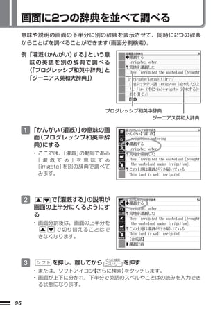 画面に2つの辞典を並べて調べる
     意味や説明の画面の下半分に別の辞典を表示させて、 同時に2つの辞典
     からことばを調べることができます 画面分割検索）
                    （       。

     例 「灌漑（かんがい）する」という意
        味の英語を別の辞典で調べる
       （「プログレッシブ和英中辞典」と
       「ジーニアス英和大辞典」）




                            プログレッシブ和英中辞典
                                      ジーニアス英和大辞典

     1 「かんがい（灌漑） の意味の画
               」
         面（プログレッシブ和英中辞
         典）にする
         • ここでは、   「灌漑」の動詞である
          「 灌 漑 す る 」を 意 味 す る
          「irrigate」を別の辞典で調べて
           みます。




     2      で「灌漑する」の説明が
         画面の上半分にくるようにす
         る
         • 画面分割後は、画面の上半分を
               で切り替えることはで
           きなくなります。




     3
                            さらに検索
              を押し、離してから     ヒストリー   を押す
         • または、ソフトアイコン【さらに検索】
                            をタッチします。
         • 画面が上下に分かれ、下半分で英語のスペルやことばの読みを入力でき
           る状態になります。


96
 