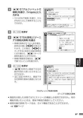 4        で「アルファベットで
     検索」
       を選び、 「irrigate」
                     と入
     力する
     •「ひらがなで検索」を選び、ひら
      がなを入力して検索することも
      できます。



5         を押す

6       で「G大英和」
              （ジーニ
     アス英和大辞典）を選ぶ
     • 候補の辞典が５つ以上ある場合、
       辞典名の横に 【 】
             【 】 が表示さ
       れます。この場合、 【 】
                【 】 を
       タッチすると前または後の辞典名
       に切り替わり、   （キー）で
       辞典を選ぶことができます。
                                             ︿   辞
     • 候補が複数ある場合は、                           応   典
       で調べたいことばを選びます。                        用   を
                                             編   ひ
                                             ﹀   く
7         を押す
     •     を押すと画面下半分の
       続きを見たり戻ったりすること
       ができます。
     •      を押すと、画面下半
       分の辞典の意味の画面になりま
       す。



                    プログレッシブ和英中辞典
                               ジーニアス英和大辞典

• 画面を分割した状態では「ヒストリー」の機能しか使用できません。他の
    機能を使いたいときは、意味や解説の画面にしてください。
•   検索対象の辞典/モード名は、ガイド機能で見ることができます。
      159ページ


                                        97
 