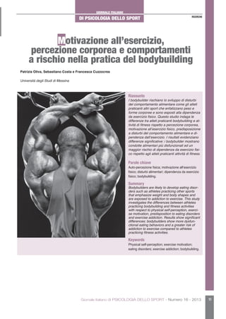 GIORNALE ITALIANO
DI PSICOLOGIA DELLO SPORT
Giornale Italiano di PSICOLOGIA DELLO SPORT - Numero 16 - 2013 11
RICERCHE
Motivazione all’esercizio,
percezione corporea e comportamenti
a rischio nella pratica del bodybuilding
Riassunto
I bodybuilder rischiano lo sviluppo di disturbi
del comportamento alimentare come gli atleti
praticanti altri sport che enfatizzano peso e
forme corporee e sono esposti alla dipendenza
da esercizio fisico. Questo studio indaga le
differenze tra atleti praticanti bodybuilding e at-
tività di fitness rispetto a percezione corporea,
motivazione all’esercizio fisico, predisposizione
a disturbi del comportamento alimentare e di-
pendenza dall’esercizio. I risultati evidenziano
differenze significative: i bodybuilder mostrano
condotte alimentari più disfunzionali ed un
maggior rischio di dipendenza da esercizio fisi-
co rispetto agli atleti praticanti attività di fitness.
Parole chiave
Auto-percezione fisica; motivazione all’esercizio
fisico; disturbi alimentari; dipendenza da esercizio
fisico; bodybuilding.
Summary
Bodybuilders are likely to develop eating disor-
ders such as athletes practicing other sports
that emphasize weight and body shapes and
are exposed to addiction to exercise. This study
investigates the differences between athletes
practicing bodybuilding and fitness activities
with respect to physical self-perception, exerci-
se motivation, predisposition to eating disorders
and exercise addiction. Results show significant
differences: bodybuilders show more dysfun-
ctional eating behaviors and a greater risk of
addiction to exercise compared to athletes
practicing fitness activities.
Keywords
Physical self-perception; exercise motivation;
eating disorders; exercise addiction; bodybuilding.
Patrizia Oliva, Sebastiano Costa e Francesca Cuzzocrea
Università degli Studi di Messina
 