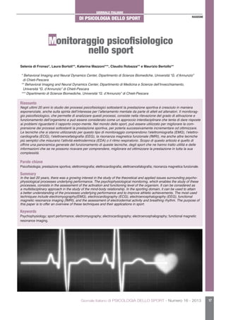 GIORNALE ITALIANO
DI PSICOLOGIA DELLO SPORT
Giornale Italiano di PSICOLOGIA DELLO SPORT - Numero 16 - 2013 17
RASSEGNE
Monitoraggio psicofisiologico
nello sport
Selenia di Fronso*, Laura Bortoli**, Katerina Mazzoni***, Claudio Robazza** e Maurizio Bertollo**
* Behavioral Imaging and Neural Dynamics Center, Dipartimento di Scienze Biomediche, Università “G. d’Annunzio”
di Chieti-Pescara
** Behavioral Imaging and Neural Dynamics Center, Dipartimento di Medicina e Scienze dell’Invecchiamento,
Università “G. d’Annunzio” di Chieti-Pescara
*** Dipartimento di Scienze Biomediche, Università “G. d’Annunzio” di Chieti-Pescara
Riassunto
Negli ultimi 20 anni lo studio dei processi psicofisiologici sottostanti la prestazione sportiva è cresciuto in maniera
esponenziale, anche sulla spinta dell’interesse per l’allenamento mentale da parte di atleti ed allenatori. Il monitorag-
gio psicofisiologico, che permette di analizzare questi processi, consiste nella rilevazione del grado di attivazione e
funzionamento dell’organismo e può essere considerato come un approccio interdisciplinare che tenta di dare risposte
ai problemi riguardanti il rapporto corpo-mente. Nel mondo dello sport, può essere utilizzato per migliorare la com-
prensione dei processi sottostanti la prestazione sportiva, per poterla successivamente incrementare od ottimizzare.
Le tecniche che si stanno utilizzando per questo tipo di monitoraggio comprendono l’elettromiografia (EMG), l’elettro-
cardiografia (ECG), l’elettroencefalografia (EEG), la risonanza magnetica funzionale (fMRI), ma anche altre tecniche
più semplici che misurano l’attività elettrodermica (EDA) o il ritmo respiratorio. Scopo di questo articolo è quello di
offrire una panoramica generale del funzionamento di queste tecniche, degli sport che ne hanno tratto utilità e delle
informazioni che se ne possono ricavare per comprendere, migliorare ed ottimizzare la prestazione in tutta la sua
complessità.
Parole chiave
Psicofisiologia; prestazione sportiva; elettromiografia; elettrocardiografia; elettroencefalografia; risonanza magnetica funzionale.
Summary
In the last 20 years, there was a growing interest in the study of the theoretical and applied issues surrounding psycho-
physiological processes underlying performance. The psychophysiological monitoring, which enables the study of these
processes, consists in the assessment of the activation and functioning level of the organism. It can be considered as
a multidisciplinary approach in the study of the mind-body relationship. In the sporting domain, it can be used to attain
a better understanding of the processes underlying performance and to improve athletic achievements. The most used
techniques include electromyography(EMG), electrocardiography (ECG), electroencephalography (EEG), functional
magnetic resonance imaging (fMRI), and the assessment of electrodermal activity and breathing rhythm. The purpose of
this paper is to offer an overview of these techniques and their applications in sport.
Keywords
Psychophysiology; sport performance; electromyography; electrocardiography; electroencephalography; functional magnetic
resonance imaging.
 