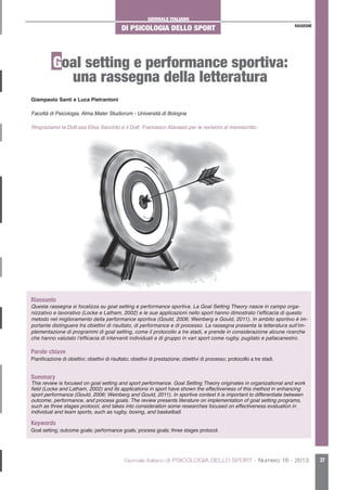 GIORNALE ITALIANO
DI PSICOLOGIA DELLO SPORT
Giornale Italiano di PSICOLOGIA DELLO SPORT - Numero 16 - 2013 27
RASSEGNE
Goal setting e performance sportiva:
una rassegna della letteratura
Riassunto
Questa rassegna si focalizza su goal setting e performance sportiva. La Goal Setting Theory nasce in campo orga-
nizzativo e lavorativo (Locke e Latham, 2002) e le sue applicazioni nello sport hanno dimostrato l’efficacia di questo
metodo nel miglioramento della performance sportiva (Gould, 2006; Weinberg e Gould, 2011). In ambito sportivo è im-
portante distinguere fra obiettivi di risultato, di performance e di processo. La rassegna presenta la letteratura sull’im-
plementazione di programmi di goal setting, come il protocollo a tre stadi, e prende in considerazione alcune ricerche
che hanno valutato l’efficacia di interventi individuali e di gruppo in vari sport come rugby, pugilato e pallacanestro.
Parole chiave
Pianificazione di obiettivi; obiettivi di risultato; obiettivi di prestazione; obiettivi di processo; protocollo a tre stadi.
Summary
This review is focused on goal setting and sport performance. Goal Setting Theory originates in organizational and work
field (Locke and Latham, 2002) and its applications in sport have shown the effectiveness of this method in enhancing
sport performance (Gould, 2006; Weinberg and Gould, 2011). In sportive context it is important to differentiate between
outcome, performance, and process goals. The review presents literature on implementation of goal setting programs,
such as three stages protocol, and takes into consideration some researches focused on effectiveness evaluation in
individual and team sports, such as rugby, boxing, and basketball.
Keywords
Goal setting; outcome goals; performance goals; process goals; three stages protocol.
Giampaolo Santi e Luca Pietrantoni
Facoltà di Psicologia, Alma Mater Studiorum - Università di Bologna
Ringraziamo la Dott.ssa Elisa Saccinto e il Dott. Francesco Atanasio per le revisioni al manoscritto.
 