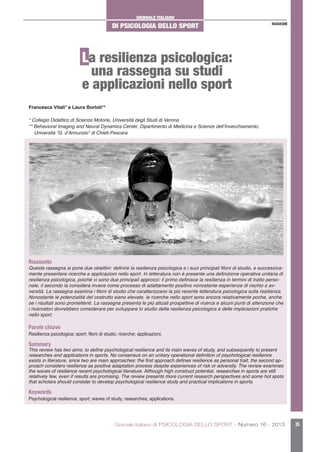 GIORNALE ITALIANO
DI PSICOLOGIA DELLO SPORT
Giornale Italiano di PSICOLOGIA DELLO SPORT - Numero 16 - 2013 35
RASSEGNE
La resilienza psicologica:
una rassegna su studi
e applicazioni nello sport
Riassunto
Questa rassegna si pone due obiettivi: definire la resilienza psicologica e i suoi principali filoni di studio, e successiva-
mente presentare ricerche e applicazioni nello sport. In letteratura non è presente una definizione operativa unitaria di
resilienza psicologica, poiché vi sono due principali approcci: il primo definisce la resilienza in termini di tratto perso-
nale, il secondo la considera invece come processo di adattamento positivo nonostante esperienze di rischio o av-
versità. La rassegna esamina i filoni di studio che caratterizzano la più recente letteratura psicologica sulla resilienza.
Nonostante le potenzialità del costrutto siano elevate, le ricerche nello sport sono ancora relativamente poche, anche
se i risultati sono promettenti. La rassegna presenta le più attuali prospettive di ricerca e alcuni punti di attenzione che
i ricercatori dovrebbero considerare per sviluppare lo studio della resilienza psicologica e delle implicazioni pratiche
nello sport.
Parole chiave
Resilienza psicologica; sport; filoni di studio; ricerche; applicazioni.
Summary
This review has two aims: to define psychological resilience and its main waves of study, and subsequently to present
researches and applications in sports. No consensus on an unitary operational definition of psychological resilience
exists in literature, since two are main approaches: the first approach defines resilience as personal trait, the second ap-
proach considers resilience as positive adaptation process despite experiences of risk or adversity. The review examines
the waves of resilience recent psychological literature. Although high construct potential, researches in sports are still
relatively few, even if results are promising. The review presents more current research perspectives and some hot spots
that scholars should consider to develop psychological resilience study and practical implications in sports.
Keywords
Psychological resilience; sport; waves of study; researches; applications.
Francesca Vitali* e Laura Bortoli**
* Collegio Didattico di Scienze Motorie, Università degli Studi di Verona
** Behavioral Imaging and Neural Dynamics Center, Dipartimento di Medicina e Scienze dell’Invecchiamento,
Università “G. d’Annunzio” di Chieti-Pescara
 