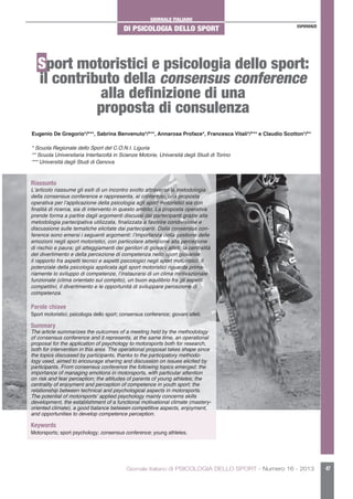 GIORNALE ITALIANO
DI PSICOLOGIA DELLO SPORT
Giornale Italiano di PSICOLOGIA DELLO SPORT - Numero 16 - 2013 47
ESPERIENZE
Sport motoristici e psicologia dello sport:
il contributo della consensus conference
alla definizione di una
proposta di consulenza
Eugenio De Gregorio*/***, Sabrina Benvenuto*/***, Annarosa Proface*, Francesca Vitali*/*** e Claudio Scotton*/**
* Scuola Regionale dello Sport del C.O.N.I. Liguria
** Scuola Universitaria Interfacoltà in Scienze Motorie, Università degli Studi di Torino
*** Università degli Studi di Genova
Riassunto
L’articolo riassume gli esiti di un incontro svolto attraverso la metodologia
della consensus conference e rappresenta, al contempo, una proposta
operativa per l’applicazione della psicologia agli sport motoristici sia con
finalità di ricerca, sia di intervento in questo ambito. La proposta operativa
prende forma a partire dagli argomenti discussi dai partecipanti grazie alla
metodologia partecipativa utilizzata, finalizzata a favorire condivisione e
discussione sulle tematiche elicitate dai partecipanti. Dalla consensus con-
ference sono emersi i seguenti argomenti: l’importanza della gestione delle
emozioni negli sport motoristici, con particolare attenzione alla percezione
di rischio e paura; gli atteggiamenti dei genitori di giovani atleti; la centralità
del divertimento e della percezione di competenza nello sport giovanile;
il rapporto fra aspetti tecnici e aspetti psicologici negli sport motoristici. Il
potenziale della psicologia applicata agli sport motoristici riguarda prima-
riamente lo sviluppo di competenze, l’instaurarsi di un clima motivazionale
funzionale (clima orientato sul compito), un buon equilibrio fra gli aspetti
competitivi, il divertimento e le opportunità di sviluppare percezione di
competenza.
Parole chiave
Sport motoristici; psicologia dello sport; consensus conference; giovani atleti.
Summary
The article summarizes the outcomes of a meeting held by the methodology
of consensus conference and it represents, at the same time, an operational
proposal for the application of psychology to motorsports both for research,
both for intervention in this area. The operational proposal takes shape since
the topics discussed by participants, thanks to the participatory methodo-
logy used, aimed to encourage sharing and discussion on issues elicited by
participants. From consensus conference the following topics emerged: the
importance of managing emotions in motorsports, with particular attention
on risk and fear perception; the attitudes of parents of young athletes; the
centrality of enjoyment and perception of competence in youth sport; the
relationship between technical and psychological aspects in motorsports.
The potential of motorsports’ applied psychology mainly concerns skills
development, the establishment of a functional motivational climate (mastery-
oriented climate), a good balance between competitive aspects, enjoyment,
and opportunities to develop competence perception.
Keywords
Motorsports; sport psychology; consensus conference; young athletes.
 