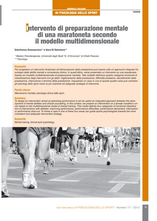 GIORNALE ITALIANO

DI PSICOLOGIA DELLO SPORT

RICERCHE

Intervento di preparazione mentale
di una maratoneta secondo
il modello multidimensionale
Gianfranco Gramaccioni * e Sara Di Salvatore**
* Medico Psicoterapeuta, Università degli Studi “G. D’Annunzio” di Chieti-Pescara
** Psicologa

Riassunto

Per progettare un intervento finalizzato all’ottimizzazione della prestazione può essere utile un approccio integrato fra
sviluppo delle abilità mentali e consulenza clinica. In quest’ottica, viene presentato un intervento su una maratoneta
basato sul modello multidimensionale di preparazione mentale. Tale modello definisce quattro categorie funzionali di
classificazione degli interventi con gli atleti: miglioramento della prestazione, difficoltà prestative, decadimento della
prestazione, interruzione o termine della prestazione. Inquadrare un caso in una di queste quattro aree può orientare
gli psicologi dello sport verso la più coerente ed adeguata strategia di intervento.

Parole chiave

Allenamento mentale; psicologia clinica dello sport.

Summary

To design an intervention aimed at optimizing performance it can be useful an integrated approach between the development of mental abilities and clinical counseling. In this context, we present an intervention on a female marathon runner based on the multidimensional model of mental training. This model defines four categories of functional classification of interventions with athletes: improving performance, performance difficulties, performance decrement, interruption
or performance drop-out. To frame a case in one of these four areas can guide sports psychologists towards the more
consistent and adequate intervention strategy.

Keywords

Mental training; clinical sport psychology.

Giornale Italiano di PSICOLOGIA DELLO SPORT - Numero 17 - 2013

11

 