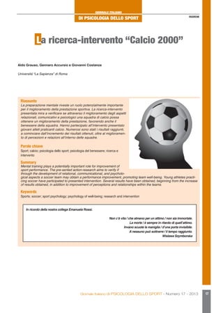 GIORNALE ITALIANO

DI PSICOLOGIA DELLO SPORT

RICERCHE

La ricerca-intervento “Calcio 2000”
Aldo Grauso, Gennaro Accursio e Giovanni Costanza
Università “La Sapienza” di Roma

Riassunto

La preparazione mentale riveste un ruolo potenzialmente importante
per il miglioramento della prestazione sportiva. La ricerca-intervento
presentata mira a verificare se attraverso il miglioramento degli aspetti
relazionali, comunicativi e psicologici una squadra di calcio possa
ottenere un miglioramento della prestazione, favorendo anche il
benessere della squadra. Hanno partecipato all’intervento presentato
giovani atleti praticanti calcio. Numerosi sono stati i risultati raggiunti,
a cominciare dall’incremento dei risultati ottenuti, oltre al miglioramento di percezioni e relazioni all’interno delle squadre.

Parole chiave

Sport; calcio; psicologia dello sport; psicologia del benessere; ricerca e
intervento

Summary

Mental training plays a potentially important role for improvement of
sport performance. The pre-sented action-research aims to verify if
through the development of relational, communicational, and psychological aspects a soccer team may obtain a performance improvement, promoting team well-being. Young athletes practicing soccer have participated to presented intervention. Several results have been obtained, beginning from the increase
of results obtained, in addition to improvement of perceptions and relationships within the teams.

Keywords

Sports; soccer; sport psychology; psychology of well-being; research and intervention
In ricordo della nostra collega Emanuela Rossi.
Non c’è vita / che almeno per un attimo / non sia immortale.
La morte / è sempre in ritardo di quell’attimo.
Invano scuote la maniglia / d’una porta invisibile.
A nessuno può sottrarre / il tempo raggiunto.
Wislawa Szymborska

Giornale Italiano di PSICOLOGIA DELLO SPORT - Numero 17 - 2013

17

 