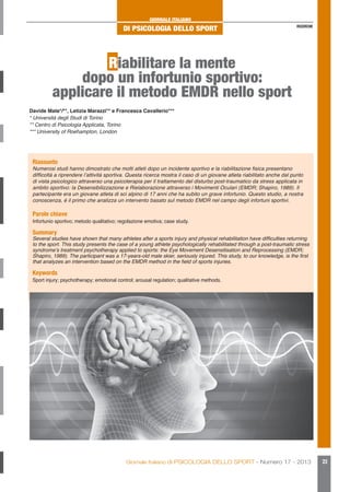 GIORNALE ITALIANO

DI PSICOLOGIA DELLO SPORT

RICERCHE

Riabilitare la mente
dopo un infortunio sportivo:
applicare il metodo EMDR nello sport
Davide Mate*/**, Letizia Marazzi** e Francesca Cavallerio***
* Università degli Studi di Torino
** Centro di Psicologia Applicata, Torino
*** University of Roehampton, London

Riassunto

Numerosi studi hanno dimostrato che molti atleti dopo un incidente sportivo e la riabilitazione fisica presentano
difficoltà a riprendere l’attività sportiva. Questa ricerca mostra il caso di un giovane atleta riabilitato anche dal punto
di vista psicologico attraverso una psicoterapia per il trattamento del disturbo post-traumatico da stress applicata in
ambito sportivo: la Desensibilizzazione e Rielaborazione attraverso i Movimenti Oculari (EMDR; Shapiro, 1989). Il
partecipante era un giovane atleta di sci alpino di 17 anni che ha subito un grave infortunio. Questo studio, a nostra
conoscenza, è il primo che analizza un intervento basato sul metodo EMDR nel campo degli infortuni sportivi.

Parole chiave

Infortunio sportivo; metodo qualitativo; regolazione emotiva; case study.

Summary

Several studies have shown that many athletes after a sports injury and physical rehabilitation have difficulties returning
to the sport. This study presents the case of a young athlete psychologically rehabilitated through a post-traumatic stress
syndrome’s treatment psychotherapy applied to sports: the Eye Movement Desensitisation and Reprocessing (EMDR;
Shapiro, 1989). The participant was a 17-years-old male skier, seriously injured. This study, to our knowledge, is the first
that analyzes an intervention based on the EMDR method in the field of sports injuries.

Keywords

Sport injury; psychotherapy; emotional control; arousal regulation; qualitative methods.

Giornale Italiano di PSICOLOGIA DELLO SPORT - Numero 17 - 2013

23

 